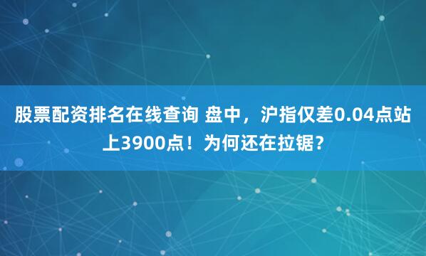 股票配资排名在线查询 盘中，沪指仅差0.04点站上3900点！为何还在拉锯？