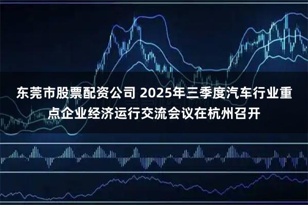 东莞市股票配资公司 2025年三季度汽车行业重点企业经济运行交流会议在杭州召开