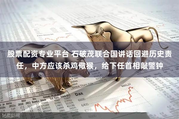 股票配资专业平台 石破茂联合国讲话回避历史责任，中方应该杀鸡儆猴，给下任首相敲警钟