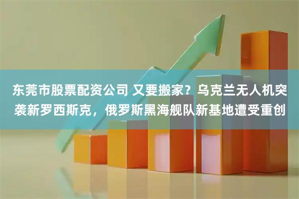 东莞市股票配资公司 又要搬家？乌克兰无人机突袭新罗西斯克，俄罗斯黑海舰队新基地遭受重创