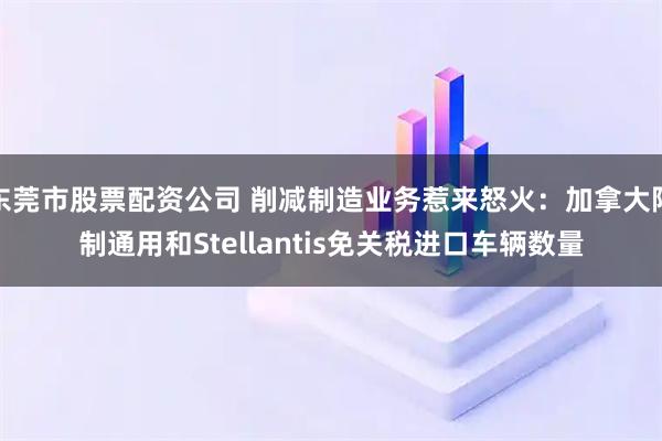 东莞市股票配资公司 削减制造业务惹来怒火：加拿大限制通用和Stellantis免关税进口车辆数量