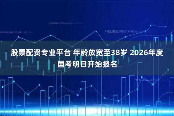股票配资专业平台 年龄放宽至38岁 2026年度国考明日开始报名