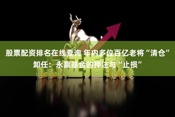 股票配资排名在线查询 年内多位百亿老将“清仓”卸任：永赢基金的押注与“止损”