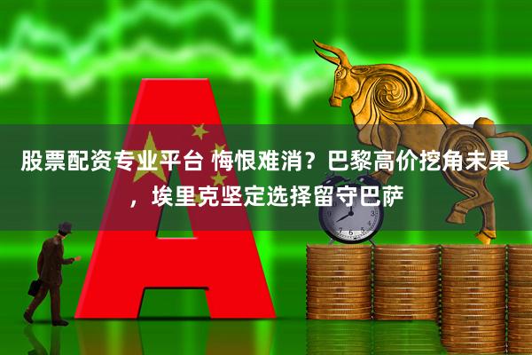 股票配资专业平台 悔恨难消？巴黎高价挖角未果，埃里克坚定选择留守巴萨