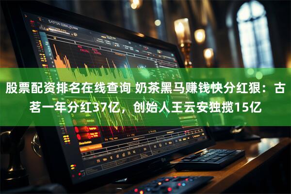 股票配资排名在线查询 奶茶黑马赚钱快分红狠：古茗一年分红37亿，创始人王云安独揽15亿