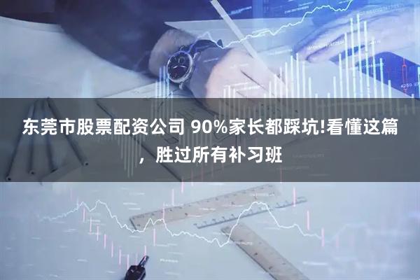 东莞市股票配资公司 90%家长都踩坑!看懂这篇，胜过所有补习班