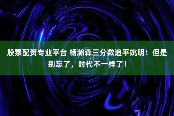 股票配资专业平台 杨瀚森三分数追平姚明！但是别忘了，时代不一样了！