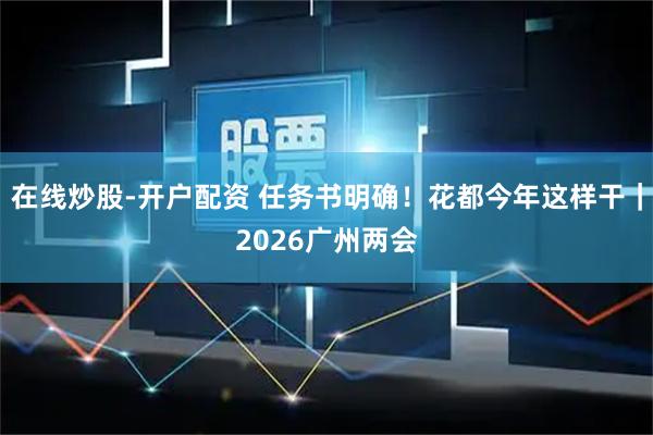在线炒股-开户配资 任务书明确！花都今年这样干｜2026广州两会