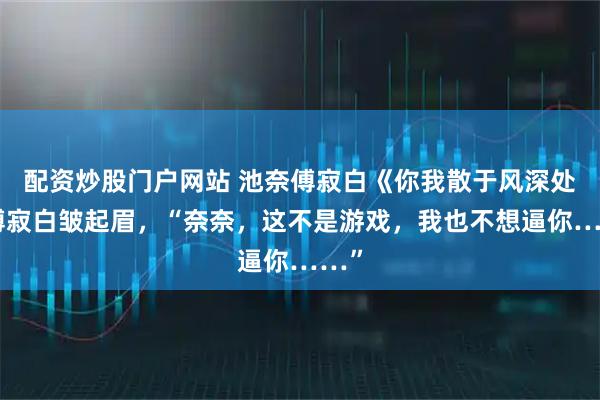 配资炒股门户网站 池奈傅寂白《你我散于风深处》傅寂白皱起眉，“奈奈，这不是游戏，我也不想逼你……”