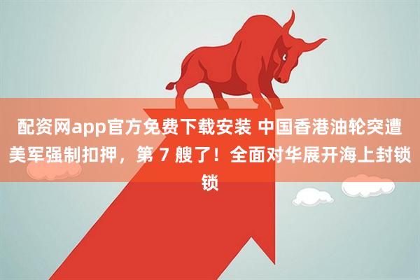 配资网app官方免费下载安装 中国香港油轮突遭美军强制扣押，第 7 艘了！全面对华展开海上封锁