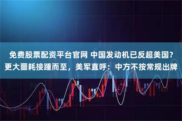 免费股票配资平台官网 中国发动机已反超美国？更大噩耗接踵而至，美军直呼：中方不按常规出牌