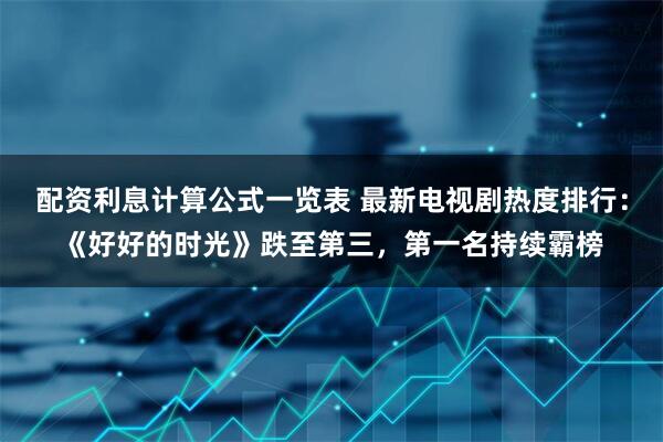 配资利息计算公式一览表 最新电视剧热度排行：《好好的时光》跌至第三，第一名持续霸榜