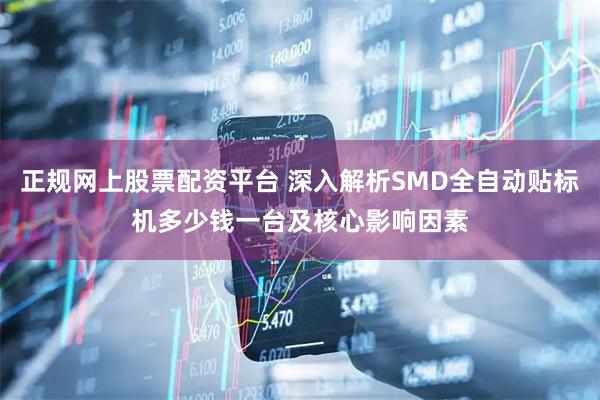 正规网上股票配资平台 深入解析SMD全自动贴标机多少钱一台及核心影响因素