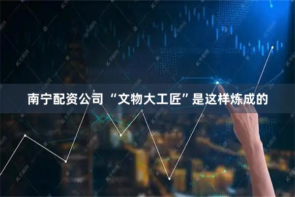 南宁配资公司 “文物大工匠”是这样炼成的